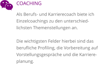 COACHING Als Berufs- und Karrierecoach biete ich Einzelcoachings zu den unterschied-lichsten Themenstellungen an.   Die wichtigsten Felder hierbei sind das berufliche Profiling, die Vorbereitung auf Vorstellungsgespräche und die Karriere-planung.  