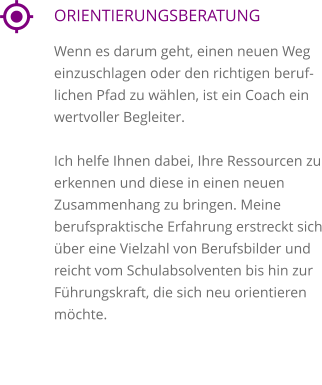 ORIENTIERUNGSBERATUNG Wenn es darum geht, einen neuen Weg einzuschlagen oder den richtigen beruflichen Pfad zu wählen, ist ein Coach ein wertvoller Begleiter.   Ich helfe Ihnen dabei, Ihre Ressourcen zu erkennen und diese in einen neuen Zusammenhang zu bringen. Meine berufspraktische Erfahrung erstreckt sich über eine Vielzahl von Berufsbilder und reicht vom Schulabsolventen bis hin zur Führungskraft, die sich neu orientieren möchte.     