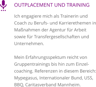 OUTPLACEMENT UND TRAINING Ich engagiere mich als Trainerin und Coach zu Berufs- und Karrierethemen in Maßnahmen der Agentur für Arbeit sowie für Transfergesellschaften und Unternehmen.   Mein Erfahrungsspektum reicht von Gruppentrainings bis hin zum Einzelcoaching. Referenzen in diesem Bereich: Mypegasus, Internationaler Bund, USS, BBQ, Caritasverband Mannheim. 