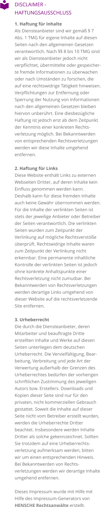 DISCLAIMER - HAFTUNGSAUSSCHLUSS 1. Haftung für InhalteAls Diensteanbieter sind wir gemäß § 7 Abs. 1 TMG für eigene Inhalte auf diesen Seiten nach den allgemeinen Gesetzen verantwortlich. Nach §§ 8 bis 10 TMG sind wir als Diensteanbieter jedoch nicht verpflichtet, übermittelte oder gespeicherte fremde Informationen zu überwachen oder nach Umständen zu forschen, die auf eine rechtswidrige Tätigkeit hinweisen. Verpflichtungen zur Entfernung oder Sperrung der Nutzung von Informationen nach den allgemeinen Gesetzen bleiben hiervon unberührt. Eine diesbezügliche Haftung ist jedoch erst ab dem Zeitpunkt der Kenntnis einer konkreten Rechtsverletzung möglich. Bei Bekanntwerden von entsprechenden Rechtsverletzungen werden wir diese Inhalte umgehend entfernen.  2. Haftung für Links Diese Website enthält Links zu externen Webseiten Dritter, auf deren Inhalte kein Einfluss genommen werden kann. Deshalb kann für diese fremden Inhalte auch keine Gewähr übernommen werden. Für die Inhalte der verlinkten Seiten ist stets der jeweilige Anbieter oder Betreiber der Seiten verantwortlich. Die verlinkten Seiten wurden zum Zeitpunkt der Verlinkung auf mögliche Rechtsverstöße überprüft. Rechtswidrige Inhalte waren zum Zeitpunkt der Verlinkung nicht erkennbar. Eine permanente inhaltliche Kontrolle der verlinkten Seiten ist jedoch ohne konkrete Anhaltspunkte einer Rechtsverletzung nicht zumutbar. Bei Bekanntwerden von Rechtsverletzungen werden derartige Links umgehend von dieser Website auf die rechtsverletzende Site entfernen.  3. Urheberrecht Die durch die Diensteanbieter, deren Mitarbeiter und beauftragte Dritte erstellten Inhalte und Werke auf diesen Seiten unterliegen dem deutschen Urheberrecht. Die Vervielfältigung, Bearbeitung, Verbreitung und jede Art der Verwertung außerhalb der Grenzen des Urheberrechtes bedürfen der vorherigen schriftlichen Zustimmung des jeweiligen Autors bzw. Erstellers. Downloads und Kopien dieser Seite sind nur für den privaten, nicht kommerziellen Gebrauch gestattet. Soweit die Inhalte auf dieser Seite nicht vom Betreiber erstellt wurden, werden die Urheberrechte Dritter beachtet. Insbesondere werden Inhalte Dritter als solche gekennzeichnet. Sollten Sie trotzdem auf eine Urheberrechtsverletzung aufmerksam werden, bitten wir um einen entsprechenden Hinweis. Bei Bekanntwerden von Rechtsverletzungen werden wir derartige Inhalte umgehend entfernen.  Dieses Impressum wurde mit Hilfe mit Hilfe des Impressum-Generators von HENSCHE Rechtsanwälte erstellt.   