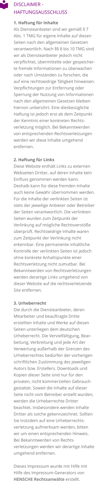 DISCLAIMER - HAFTUNGSAUSSCHLUSS 1. Haftung für InhalteAls Diensteanbieter sind wir gemäß § 7 Abs. 1 TMG für eigene Inhalte auf diesen Seiten nach den allgemeinen Gesetzen verantwortlich. Nach §§ 8 bis 10 TMG sind wir als Diensteanbieter jedoch nicht verpflichtet, übermittelte oder gespeicherte fremde Informationen zu überwachen oder nach Umständen zu forschen, die auf eine rechtswidrige Tätigkeit hinweisen. Verpflichtungen zur Entfernung oder Sperrung der Nutzung von Informationen nach den allgemeinen Gesetzen bleiben hiervon unberührt. Eine diesbezügliche Haftung ist jedoch erst ab dem Zeitpunkt der Kenntnis einer konkreten Rechtsverletzung möglich. Bei Bekanntwerden von entsprechenden Rechtsverletzungen werden wir diese Inhalte umgehend entfernen.  2. Haftung für Links Diese Website enthält Links zu externen Webseiten Dritter, auf deren Inhalte kein Einfluss genommen werden kann. Deshalb kann für diese fremden Inhalte auch keine Gewähr übernommen werden. Für die Inhalte der verlinkten Seiten ist stets der jeweilige Anbieter oder Betreiber der Seiten verantwortlich. Die verlinkten Seiten wurden zum Zeitpunkt der Verlinkung auf mögliche Rechtsverstöße überprüft. Rechtswidrige Inhalte waren zum Zeitpunkt der Verlinkung nicht erkennbar. Eine permanente inhaltliche Kontrolle der verlinkten Seiten ist jedoch ohne konkrete Anhaltspunkte einer Rechtsverletzung nicht zumutbar. Bei Bekanntwerden von Rechtsverletzungen werden derartige Links umgehend von dieser Website auf die rechtsverletzende Site entfernen.  3. Urheberrecht Die durch die Diensteanbieter, deren Mitarbeiter und beauftragte Dritte erstellten Inhalte und Werke auf diesen Seiten unterliegen dem deutschen Urheberrecht. Die Vervielfältigung, Bearbeitung, Verbreitung und jede Art der Verwertung außerhalb der Grenzen des Urheberrechtes bedürfen der vorherigen schriftlichen Zustimmung des jeweiligen Autors bzw. Erstellers. Downloads und Kopien dieser Seite sind nur für den privaten, nicht kommerziellen Gebrauch gestattet. Soweit die Inhalte auf dieser Seite nicht vom Betreiber erstellt wurden, werden die Urheberrechte Dritter beachtet. Insbesondere werden Inhalte Dritter als solche gekennzeichnet. Sollten Sie trotzdem auf eine Urheberrechtsverletzung aufmerksam werden, bitten wir um einen entsprechenden Hinweis. Bei Bekanntwerden von Rechtsverletzungen werden wir derartige Inhalte umgehend entfernen.  Dieses Impressum wurde mit Hilfe mit Hilfe des Impressum-Generators von HENSCHE Rechtsanwälte erstellt.   