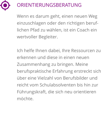 ORIENTIERUNGSBERATUNG Wenn es darum geht, einen neuen Weg einzuschlagen oder den richtigen beruflichen Pfad zu wählen, ist ein Coach ein wertvoller Begleiter.   Ich helfe Ihnen dabei, Ihre Ressourcen zu erkennen und diese in einen neuen Zusammenhang zu bringen. Meine berufspraktische Erfahrung erstreckt sich über eine Vielzahl von Berufsbilder und reicht vom Schulabsolventen bis hin zur Führungskraft, die sich neu orientieren möchte.     