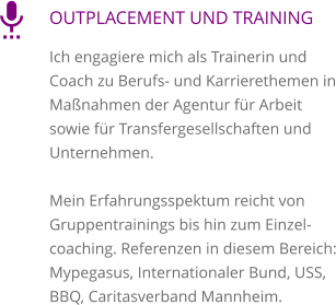 OUTPLACEMENT UND TRAINING Ich engagiere mich als Trainerin und Coach zu Berufs- und Karrierethemen in Maßnahmen der Agentur für Arbeit sowie für Transfergesellschaften und Unternehmen.   Mein Erfahrungsspektum reicht von Gruppentrainings bis hin zum Einzelcoaching. Referenzen in diesem Bereich: Mypegasus, Internationaler Bund, USS, BBQ, Caritasverband Mannheim. 