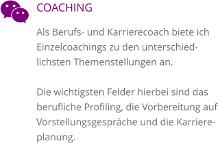 COACHING Als Berufs- und Karrierecoach biete ich Einzelcoachings zu den unterschied-lichsten Themenstellungen an.   Die wichtigsten Felder hierbei sind das berufliche Profiling, die Vorbereitung auf Vorstellungsgespräche und die Karriere-planung.  